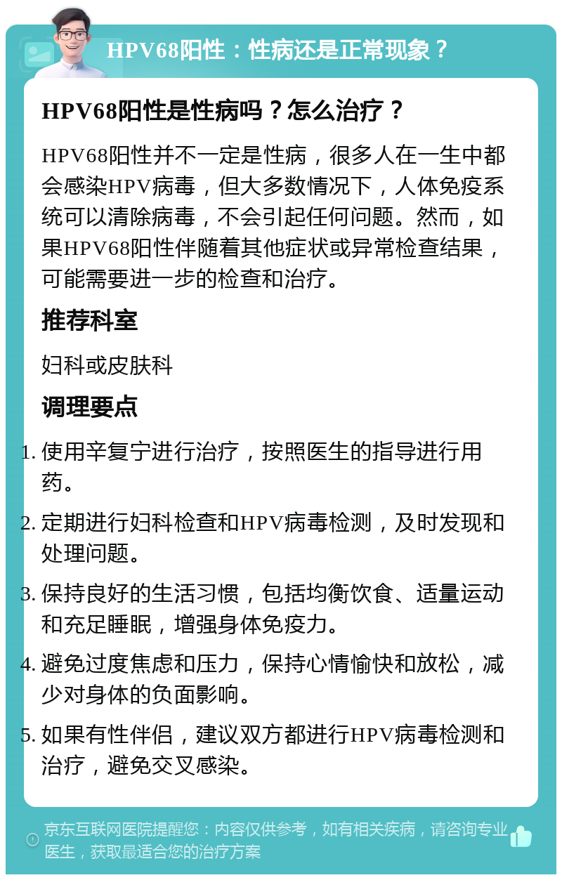 HPV68阳性：性病还是正常现象？ HPV68阳性是性病吗？怎么治疗？ HPV68阳性并不一定是性病，很多人在一生中都会感染HPV病毒，但大多数情况下，人体免疫系统可以清除病毒，不会引起任何问题。然而，如果HPV68阳性伴随着其他症状或异常检查结果，可能需要进一步的检查和治疗。 推荐科室 妇科或皮肤科 调理要点 使用辛复宁进行治疗，按照医生的指导进行用药。 定期进行妇科检查和HPV病毒检测，及时发现和处理问题。 保持良好的生活习惯，包括均衡饮食、适量运动和充足睡眠，增强身体免疫力。 避免过度焦虑和压力，保持心情愉快和放松，减少对身体的负面影响。 如果有性伴侣，建议双方都进行HPV病毒检测和治疗，避免交叉感染。