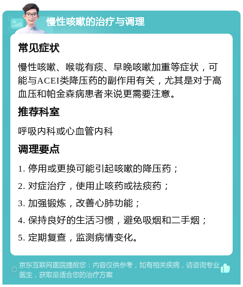 慢性咳嗽的治疗与调理 常见症状 慢性咳嗽、喉咙有痰、早晚咳嗽加重等症状，可能与ACEI类降压药的副作用有关，尤其是对于高血压和帕金森病患者来说更需要注意。 推荐科室 呼吸内科或心血管内科 调理要点 1. 停用或更换可能引起咳嗽的降压药； 2. 对症治疗，使用止咳药或祛痰药； 3. 加强锻炼，改善心肺功能； 4. 保持良好的生活习惯，避免吸烟和二手烟； 5. 定期复查，监测病情变化。