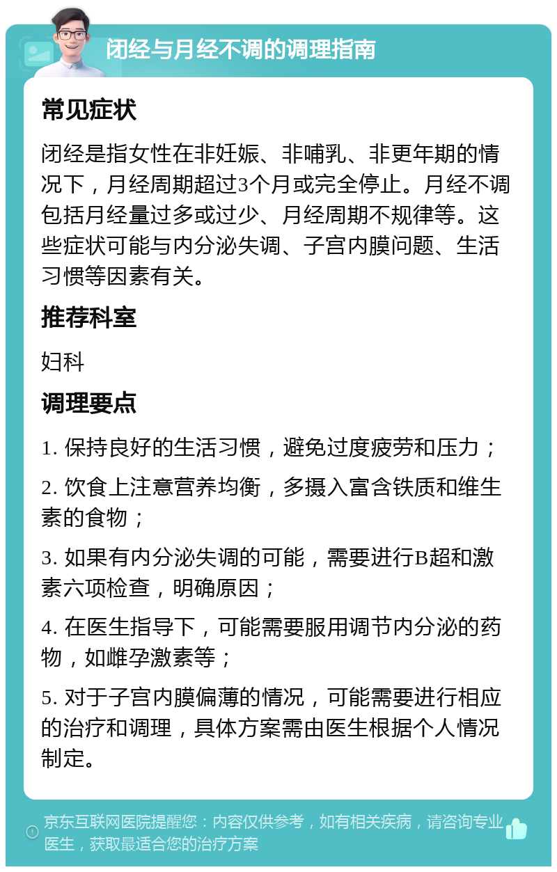 闭经与月经不调的调理指南 常见症状 闭经是指女性在非妊娠、非哺乳、非更年期的情况下，月经周期超过3个月或完全停止。月经不调包括月经量过多或过少、月经周期不规律等。这些症状可能与内分泌失调、子宫内膜问题、生活习惯等因素有关。 推荐科室 妇科 调理要点 1. 保持良好的生活习惯，避免过度疲劳和压力； 2. 饮食上注意营养均衡，多摄入富含铁质和维生素的食物； 3. 如果有内分泌失调的可能，需要进行B超和激素六项检查，明确原因； 4. 在医生指导下，可能需要服用调节内分泌的药物，如雌孕激素等； 5. 对于子宫内膜偏薄的情况，可能需要进行相应的治疗和调理，具体方案需由医生根据个人情况制定。