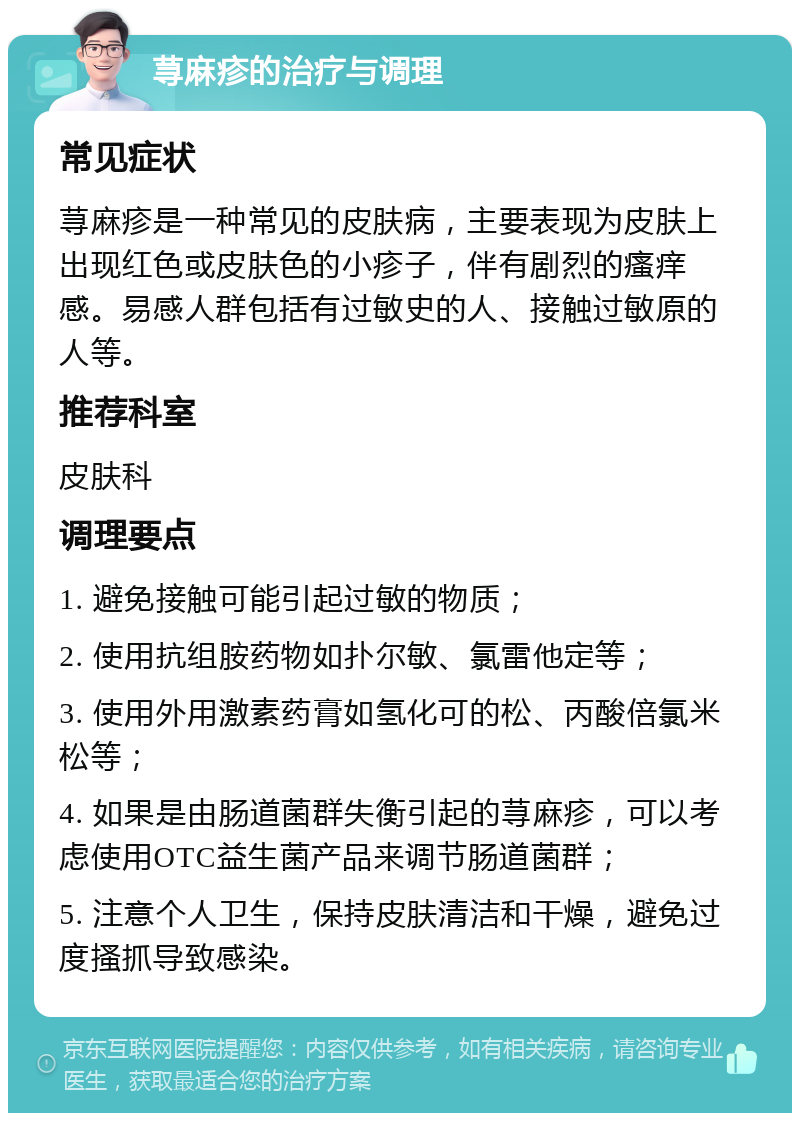 荨麻疹的治疗与调理 常见症状 荨麻疹是一种常见的皮肤病，主要表现为皮肤上出现红色或皮肤色的小疹子，伴有剧烈的瘙痒感。易感人群包括有过敏史的人、接触过敏原的人等。 推荐科室 皮肤科 调理要点 1. 避免接触可能引起过敏的物质； 2. 使用抗组胺药物如扑尔敏、氯雷他定等； 3. 使用外用激素药膏如氢化可的松、丙酸倍氯米松等； 4. 如果是由肠道菌群失衡引起的荨麻疹，可以考虑使用OTC益生菌产品来调节肠道菌群； 5. 注意个人卫生，保持皮肤清洁和干燥，避免过度搔抓导致感染。