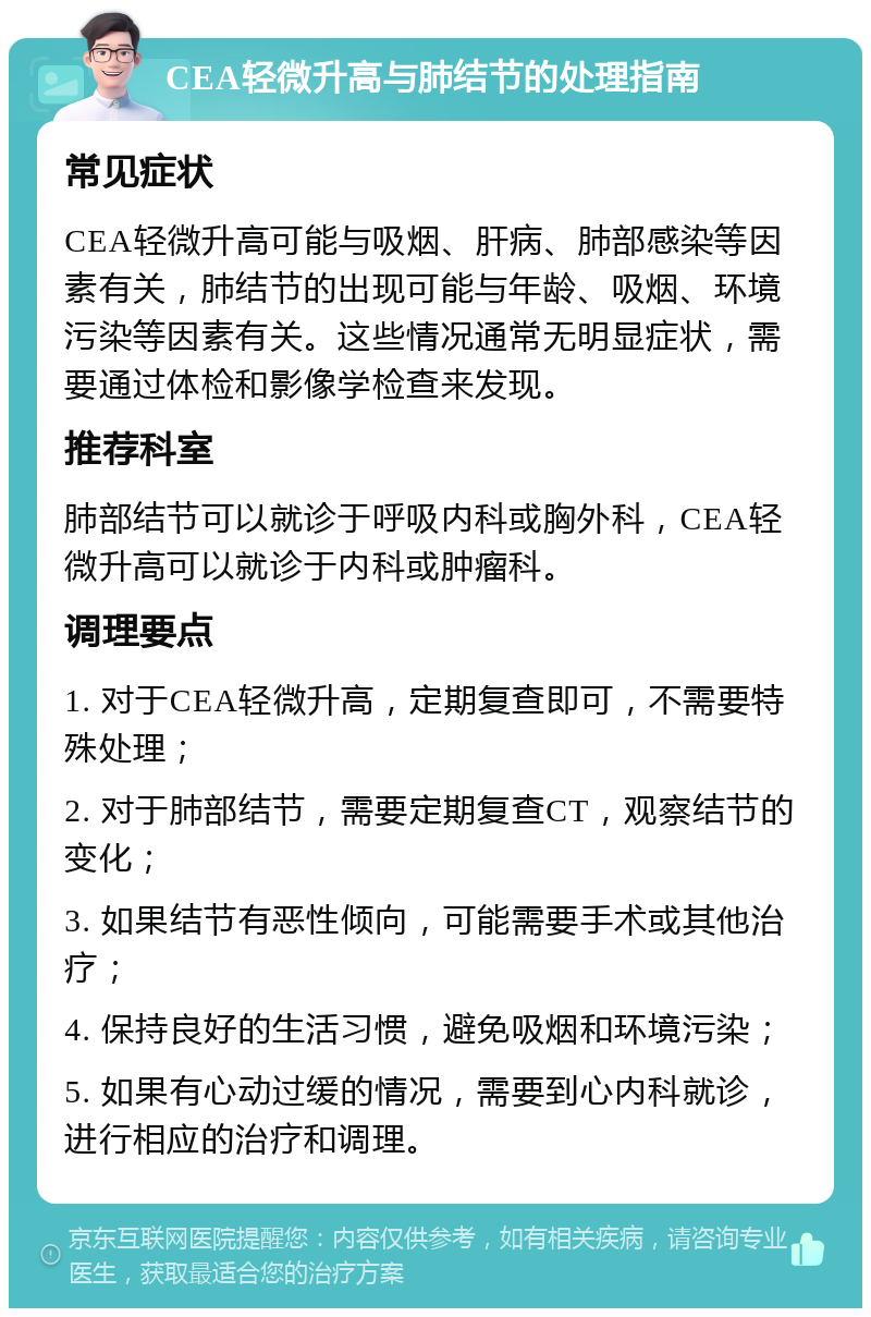 CEA轻微升高与肺结节的处理指南 常见症状 CEA轻微升高可能与吸烟、肝病、肺部感染等因素有关，肺结节的出现可能与年龄、吸烟、环境污染等因素有关。这些情况通常无明显症状，需要通过体检和影像学检查来发现。 推荐科室 肺部结节可以就诊于呼吸内科或胸外科，CEA轻微升高可以就诊于内科或肿瘤科。 调理要点 1. 对于CEA轻微升高，定期复查即可，不需要特殊处理； 2. 对于肺部结节，需要定期复查CT，观察结节的变化； 3. 如果结节有恶性倾向，可能需要手术或其他治疗； 4. 保持良好的生活习惯，避免吸烟和环境污染； 5. 如果有心动过缓的情况，需要到心内科就诊，进行相应的治疗和调理。