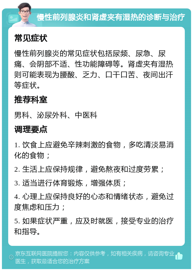 慢性前列腺炎和肾虚夹有湿热的诊断与治疗 常见症状 慢性前列腺炎的常见症状包括尿频、尿急、尿痛、会阴部不适、性功能障碍等。肾虚夹有湿热则可能表现为腰酸、乏力、口干口苦、夜间出汗等症状。 推荐科室 男科、泌尿外科、中医科 调理要点 1. 饮食上应避免辛辣刺激的食物，多吃清淡易消化的食物； 2. 生活上应保持规律，避免熬夜和过度劳累； 3. 适当进行体育锻炼，增强体质； 4. 心理上应保持良好的心态和情绪状态，避免过度焦虑和压力； 5. 如果症状严重，应及时就医，接受专业的治疗和指导。