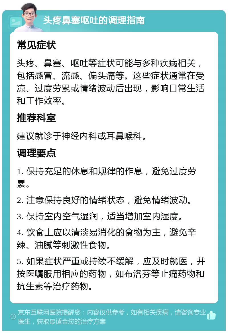 头疼鼻塞呕吐的调理指南 常见症状 头疼、鼻塞、呕吐等症状可能与多种疾病相关，包括感冒、流感、偏头痛等。这些症状通常在受凉、过度劳累或情绪波动后出现，影响日常生活和工作效率。 推荐科室 建议就诊于神经内科或耳鼻喉科。 调理要点 1. 保持充足的休息和规律的作息，避免过度劳累。 2. 注意保持良好的情绪状态，避免情绪波动。 3. 保持室内空气湿润，适当增加室内湿度。 4. 饮食上应以清淡易消化的食物为主，避免辛辣、油腻等刺激性食物。 5. 如果症状严重或持续不缓解，应及时就医，并按医嘱服用相应的药物，如布洛芬等止痛药物和抗生素等治疗药物。