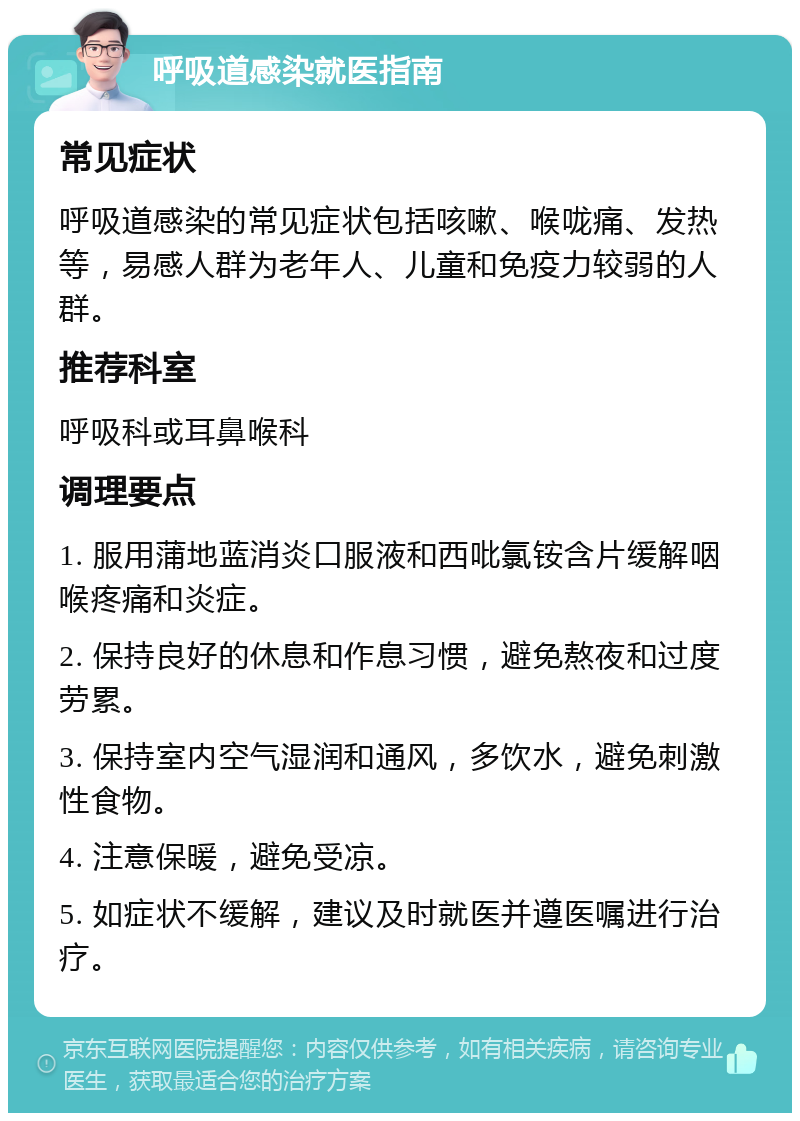 呼吸道感染就医指南 常见症状 呼吸道感染的常见症状包括咳嗽、喉咙痛、发热等，易感人群为老年人、儿童和免疫力较弱的人群。 推荐科室 呼吸科或耳鼻喉科 调理要点 1. 服用蒲地蓝消炎口服液和西吡氯铵含片缓解咽喉疼痛和炎症。 2. 保持良好的休息和作息习惯，避免熬夜和过度劳累。 3. 保持室内空气湿润和通风，多饮水，避免刺激性食物。 4. 注意保暖，避免受凉。 5. 如症状不缓解，建议及时就医并遵医嘱进行治疗。