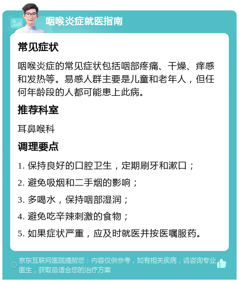 咽喉炎症就医指南 常见症状 咽喉炎症的常见症状包括咽部疼痛、干燥、痒感和发热等。易感人群主要是儿童和老年人，但任何年龄段的人都可能患上此病。 推荐科室 耳鼻喉科 调理要点 1. 保持良好的口腔卫生，定期刷牙和漱口； 2. 避免吸烟和二手烟的影响； 3. 多喝水，保持咽部湿润； 4. 避免吃辛辣刺激的食物； 5. 如果症状严重，应及时就医并按医嘱服药。