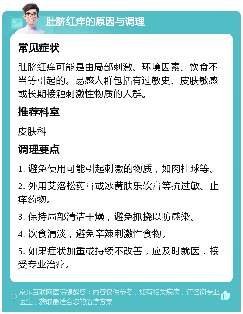 肚脐红痒的原因与调理 常见症状 肚脐红痒可能是由局部刺激、环境因素、饮食不当等引起的。易感人群包括有过敏史、皮肤敏感或长期接触刺激性物质的人群。 推荐科室 皮肤科 调理要点 1. 避免使用可能引起刺激的物质，如肉桂球等。 2. 外用艾洛松药膏或冰黄肤乐软膏等抗过敏、止痒药物。 3. 保持局部清洁干燥，避免抓挠以防感染。 4. 饮食清淡，避免辛辣刺激性食物。 5. 如果症状加重或持续不改善，应及时就医，接受专业治疗。