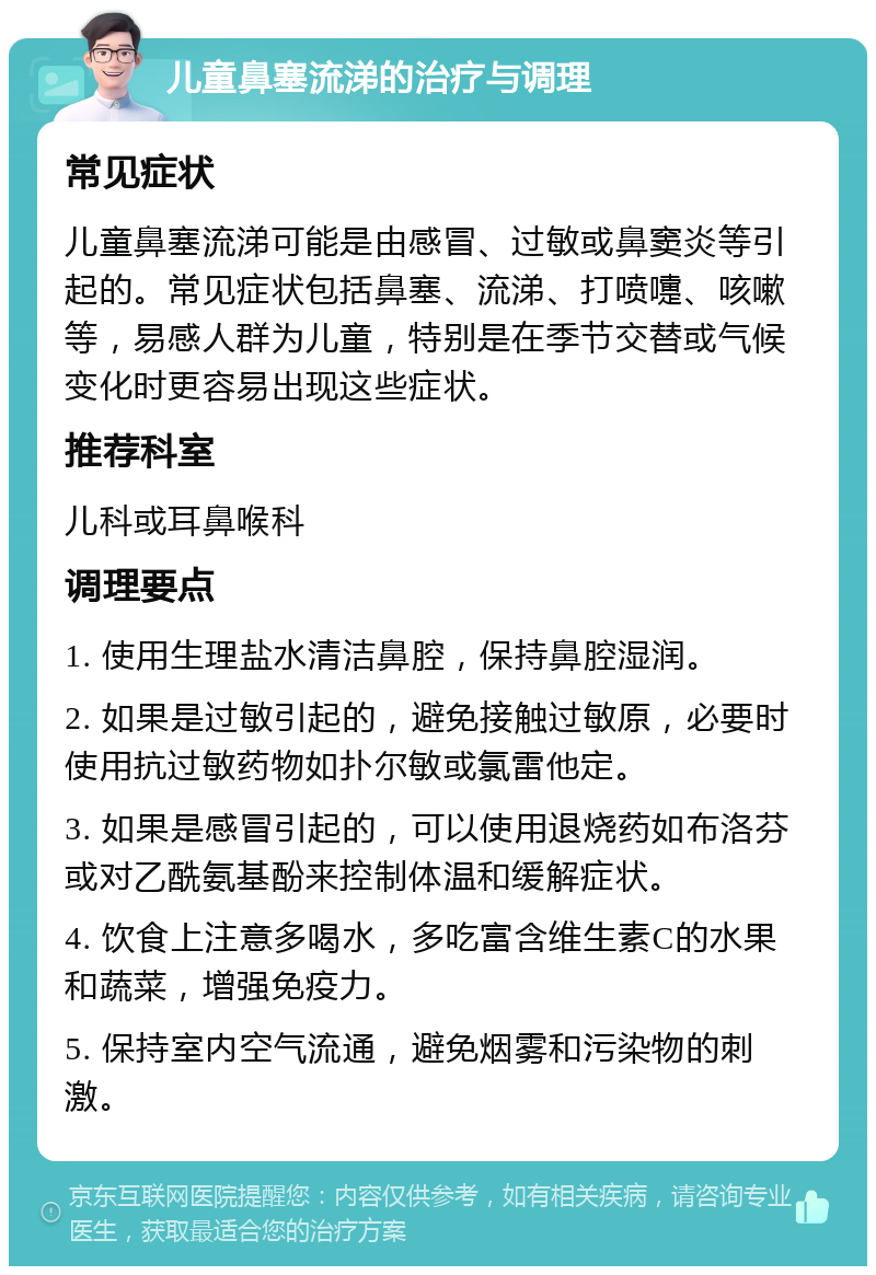 儿童鼻塞流涕的治疗与调理 常见症状 儿童鼻塞流涕可能是由感冒、过敏或鼻窦炎等引起的。常见症状包括鼻塞、流涕、打喷嚏、咳嗽等，易感人群为儿童，特别是在季节交替或气候变化时更容易出现这些症状。 推荐科室 儿科或耳鼻喉科 调理要点 1. 使用生理盐水清洁鼻腔，保持鼻腔湿润。 2. 如果是过敏引起的，避免接触过敏原，必要时使用抗过敏药物如扑尔敏或氯雷他定。 3. 如果是感冒引起的，可以使用退烧药如布洛芬或对乙酰氨基酚来控制体温和缓解症状。 4. 饮食上注意多喝水，多吃富含维生素C的水果和蔬菜，增强免疫力。 5. 保持室内空气流通，避免烟雾和污染物的刺激。