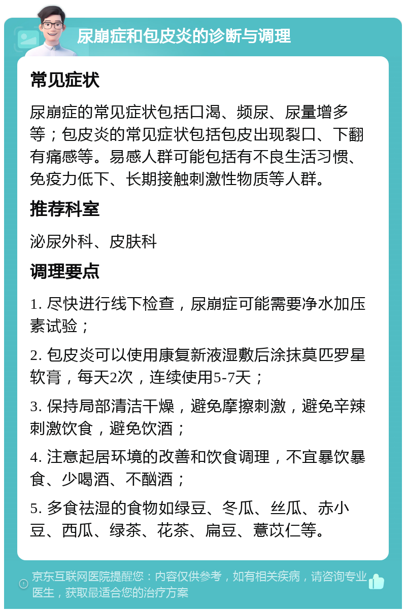 尿崩症和包皮炎的诊断与调理 常见症状 尿崩症的常见症状包括口渴、频尿、尿量增多等；包皮炎的常见症状包括包皮出现裂口、下翻有痛感等。易感人群可能包括有不良生活习惯、免疫力低下、长期接触刺激性物质等人群。 推荐科室 泌尿外科、皮肤科 调理要点 1. 尽快进行线下检查，尿崩症可能需要净水加压素试验； 2. 包皮炎可以使用康复新液湿敷后涂抹莫匹罗星软膏，每天2次，连续使用5-7天； 3. 保持局部清洁干燥，避免摩擦刺激，避免辛辣刺激饮食，避免饮酒； 4. 注意起居环境的改善和饮食调理，不宜暴饮暴食、少喝酒、不酗酒； 5. 多食祛湿的食物如绿豆、冬瓜、丝瓜、赤小豆、西瓜、绿茶、花茶、扁豆、薏苡仁等。