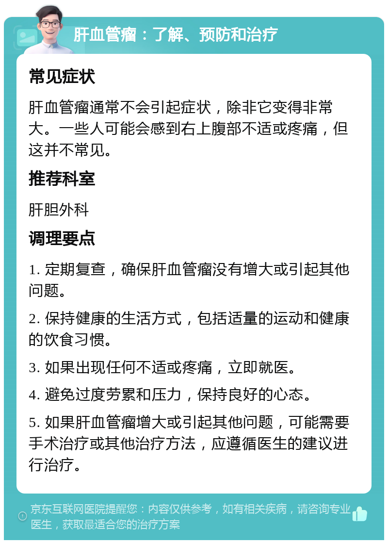 肝血管瘤：了解、预防和治疗 常见症状 肝血管瘤通常不会引起症状，除非它变得非常大。一些人可能会感到右上腹部不适或疼痛，但这并不常见。 推荐科室 肝胆外科 调理要点 1. 定期复查，确保肝血管瘤没有增大或引起其他问题。 2. 保持健康的生活方式，包括适量的运动和健康的饮食习惯。 3. 如果出现任何不适或疼痛，立即就医。 4. 避免过度劳累和压力，保持良好的心态。 5. 如果肝血管瘤增大或引起其他问题，可能需要手术治疗或其他治疗方法，应遵循医生的建议进行治疗。