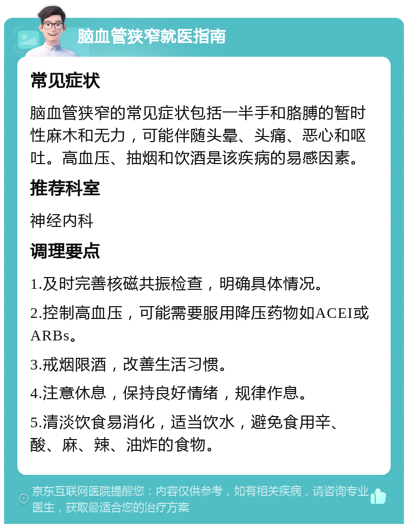 脑血管狭窄就医指南 常见症状 脑血管狭窄的常见症状包括一半手和胳膊的暂时性麻木和无力，可能伴随头晕、头痛、恶心和呕吐。高血压、抽烟和饮酒是该疾病的易感因素。 推荐科室 神经内科 调理要点 1.及时完善核磁共振检查，明确具体情况。 2.控制高血压，可能需要服用降压药物如ACEI或ARBs。 3.戒烟限酒，改善生活习惯。 4.注意休息，保持良好情绪，规律作息。 5.清淡饮食易消化，适当饮水，避免食用辛、酸、麻、辣、油炸的食物。