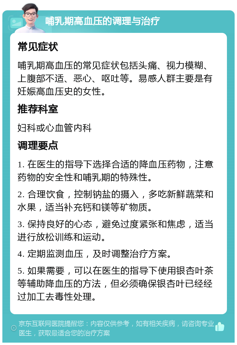 哺乳期高血压的调理与治疗 常见症状 哺乳期高血压的常见症状包括头痛、视力模糊、上腹部不适、恶心、呕吐等。易感人群主要是有妊娠高血压史的女性。 推荐科室 妇科或心血管内科 调理要点 1. 在医生的指导下选择合适的降血压药物，注意药物的安全性和哺乳期的特殊性。 2. 合理饮食，控制钠盐的摄入，多吃新鲜蔬菜和水果，适当补充钙和镁等矿物质。 3. 保持良好的心态，避免过度紧张和焦虑，适当进行放松训练和运动。 4. 定期监测血压，及时调整治疗方案。 5. 如果需要，可以在医生的指导下使用银杏叶茶等辅助降血压的方法，但必须确保银杏叶已经经过加工去毒性处理。