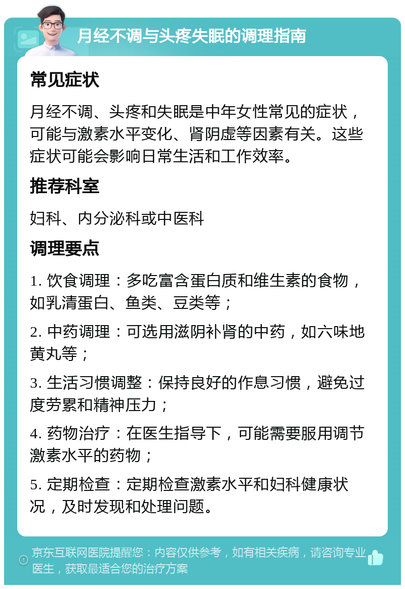 月经不调与头疼失眠的调理指南 常见症状 月经不调、头疼和失眠是中年女性常见的症状，可能与激素水平变化、肾阴虚等因素有关。这些症状可能会影响日常生活和工作效率。 推荐科室 妇科、内分泌科或中医科 调理要点 1. 饮食调理：多吃富含蛋白质和维生素的食物，如乳清蛋白、鱼类、豆类等； 2. 中药调理：可选用滋阴补肾的中药，如六味地黄丸等； 3. 生活习惯调整：保持良好的作息习惯，避免过度劳累和精神压力； 4. 药物治疗：在医生指导下，可能需要服用调节激素水平的药物； 5. 定期检查：定期检查激素水平和妇科健康状况，及时发现和处理问题。