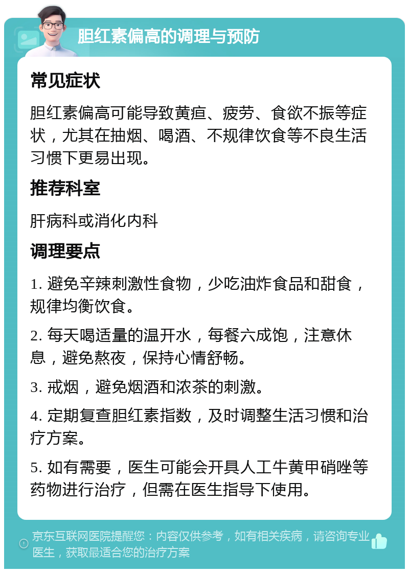 胆红素偏高的调理与预防 常见症状 胆红素偏高可能导致黄疸、疲劳、食欲不振等症状，尤其在抽烟、喝酒、不规律饮食等不良生活习惯下更易出现。 推荐科室 肝病科或消化内科 调理要点 1. 避免辛辣刺激性食物，少吃油炸食品和甜食，规律均衡饮食。 2. 每天喝适量的温开水，每餐六成饱，注意休息，避免熬夜，保持心情舒畅。 3. 戒烟，避免烟酒和浓茶的刺激。 4. 定期复查胆红素指数，及时调整生活习惯和治疗方案。 5. 如有需要，医生可能会开具人工牛黄甲硝唑等药物进行治疗，但需在医生指导下使用。