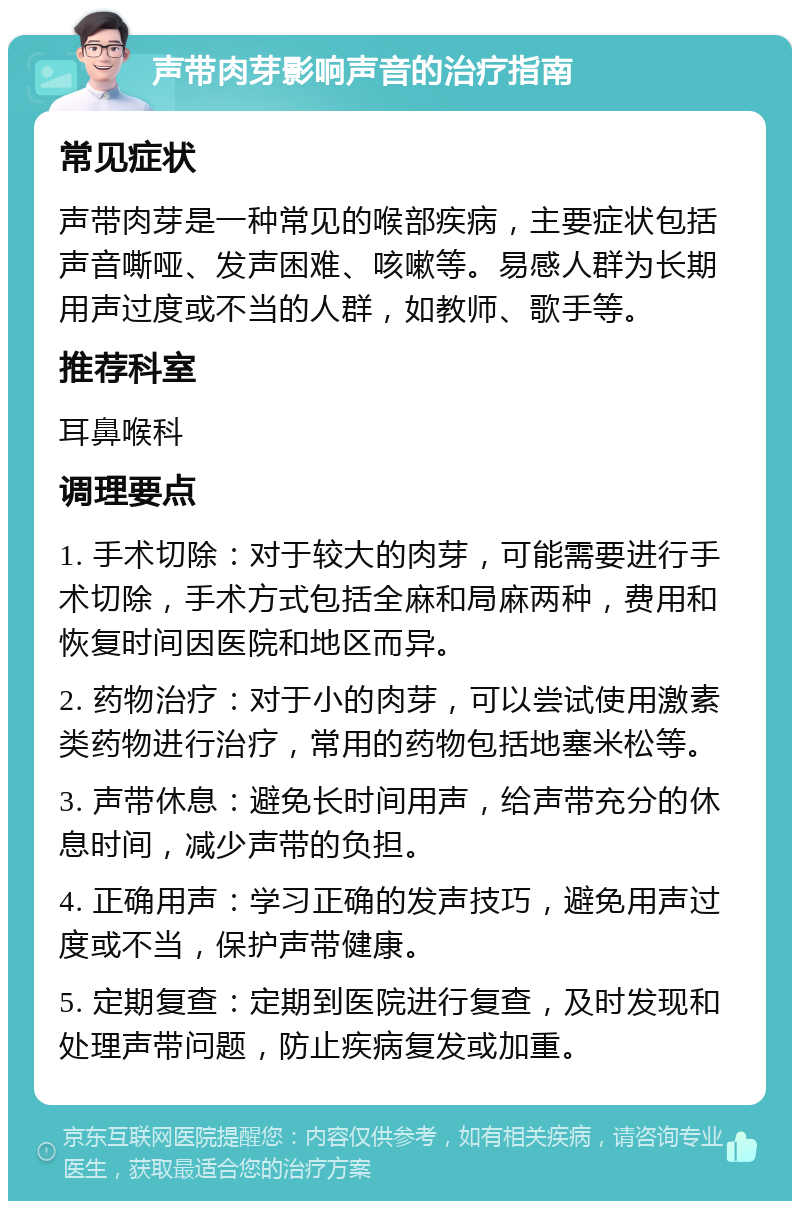 声带肉芽影响声音的治疗指南 常见症状 声带肉芽是一种常见的喉部疾病，主要症状包括声音嘶哑、发声困难、咳嗽等。易感人群为长期用声过度或不当的人群，如教师、歌手等。 推荐科室 耳鼻喉科 调理要点 1. 手术切除：对于较大的肉芽，可能需要进行手术切除，手术方式包括全麻和局麻两种，费用和恢复时间因医院和地区而异。 2. 药物治疗：对于小的肉芽，可以尝试使用激素类药物进行治疗，常用的药物包括地塞米松等。 3. 声带休息：避免长时间用声，给声带充分的休息时间，减少声带的负担。 4. 正确用声：学习正确的发声技巧，避免用声过度或不当，保护声带健康。 5. 定期复查：定期到医院进行复查，及时发现和处理声带问题，防止疾病复发或加重。