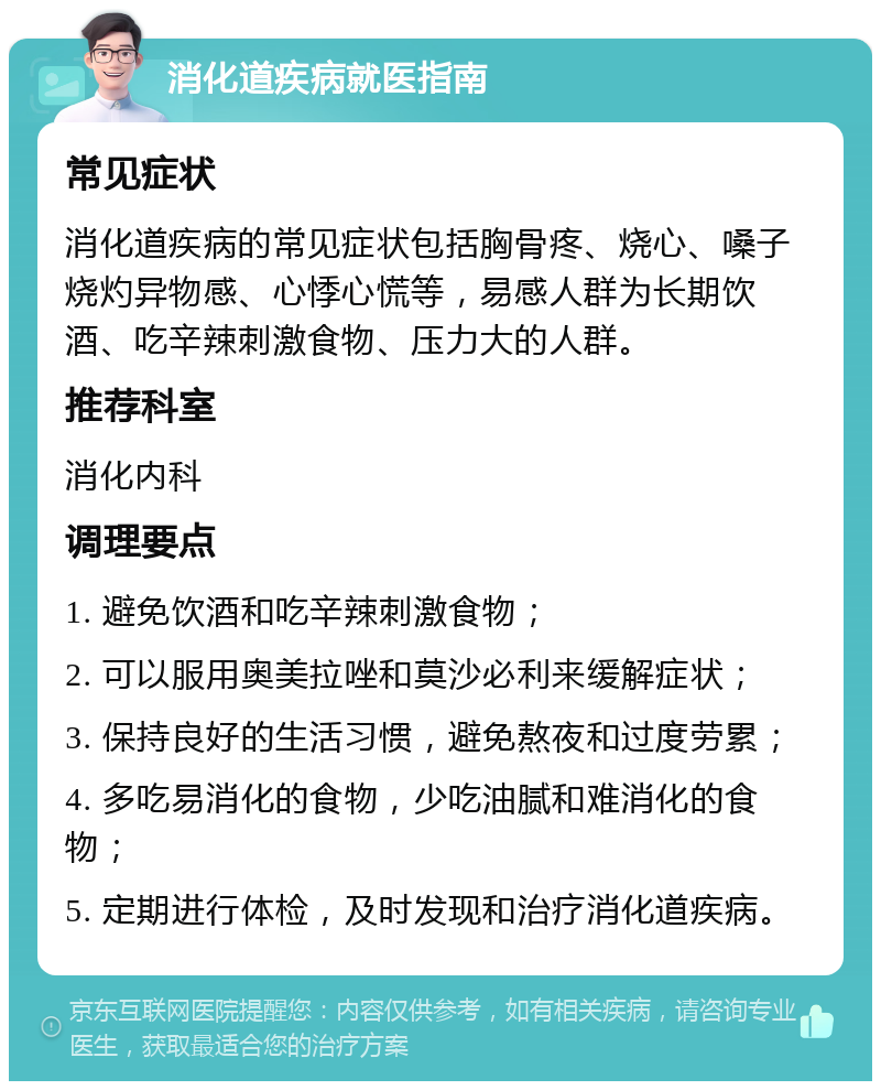 消化道疾病就医指南 常见症状 消化道疾病的常见症状包括胸骨疼、烧心、嗓子烧灼异物感、心悸心慌等，易感人群为长期饮酒、吃辛辣刺激食物、压力大的人群。 推荐科室 消化内科 调理要点 1. 避免饮酒和吃辛辣刺激食物； 2. 可以服用奥美拉唑和莫沙必利来缓解症状； 3. 保持良好的生活习惯，避免熬夜和过度劳累； 4. 多吃易消化的食物，少吃油腻和难消化的食物； 5. 定期进行体检，及时发现和治疗消化道疾病。