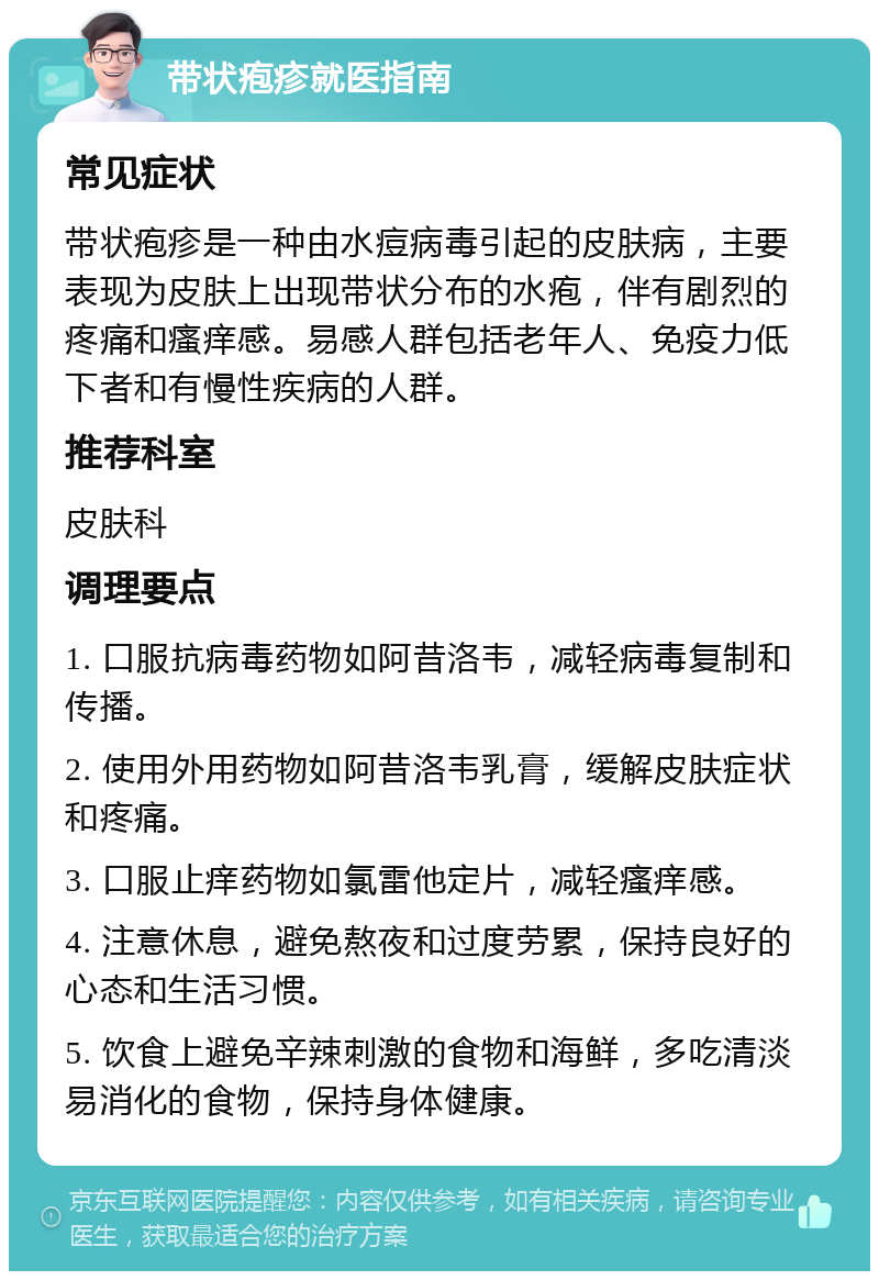 带状疱疹就医指南 常见症状 带状疱疹是一种由水痘病毒引起的皮肤病，主要表现为皮肤上出现带状分布的水疱，伴有剧烈的疼痛和瘙痒感。易感人群包括老年人、免疫力低下者和有慢性疾病的人群。 推荐科室 皮肤科 调理要点 1. 口服抗病毒药物如阿昔洛韦，减轻病毒复制和传播。 2. 使用外用药物如阿昔洛韦乳膏，缓解皮肤症状和疼痛。 3. 口服止痒药物如氯雷他定片，减轻瘙痒感。 4. 注意休息，避免熬夜和过度劳累，保持良好的心态和生活习惯。 5. 饮食上避免辛辣刺激的食物和海鲜，多吃清淡易消化的食物，保持身体健康。