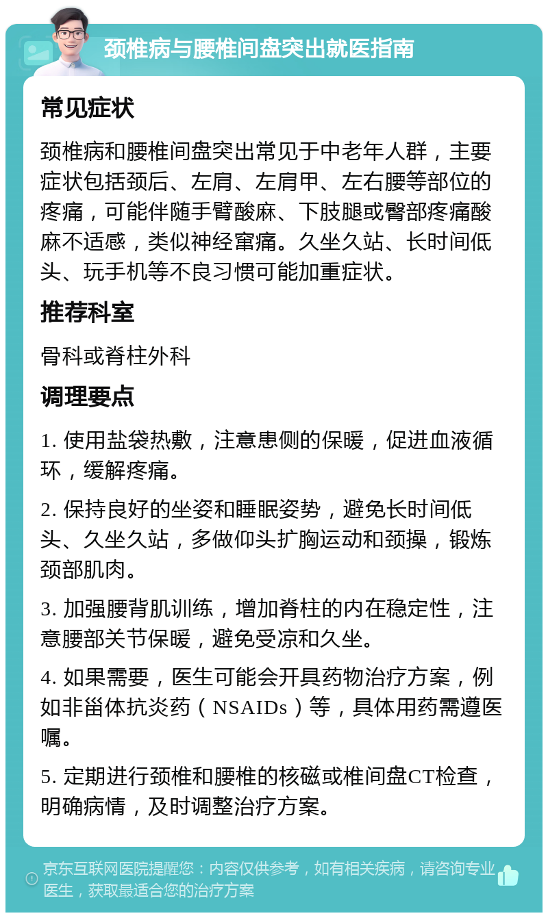 颈椎病与腰椎间盘突出就医指南 常见症状 颈椎病和腰椎间盘突出常见于中老年人群，主要症状包括颈后、左肩、左肩甲、左右腰等部位的疼痛，可能伴随手臂酸麻、下肢腿或臀部疼痛酸麻不适感，类似神经窜痛。久坐久站、长时间低头、玩手机等不良习惯可能加重症状。 推荐科室 骨科或脊柱外科 调理要点 1. 使用盐袋热敷，注意患侧的保暖，促进血液循环，缓解疼痛。 2. 保持良好的坐姿和睡眠姿势，避免长时间低头、久坐久站，多做仰头扩胸运动和颈操，锻炼颈部肌肉。 3. 加强腰背肌训练，增加脊柱的内在稳定性，注意腰部关节保暖，避免受凉和久坐。 4. 如果需要，医生可能会开具药物治疗方案，例如非甾体抗炎药（NSAIDs）等，具体用药需遵医嘱。 5. 定期进行颈椎和腰椎的核磁或椎间盘CT检查，明确病情，及时调整治疗方案。