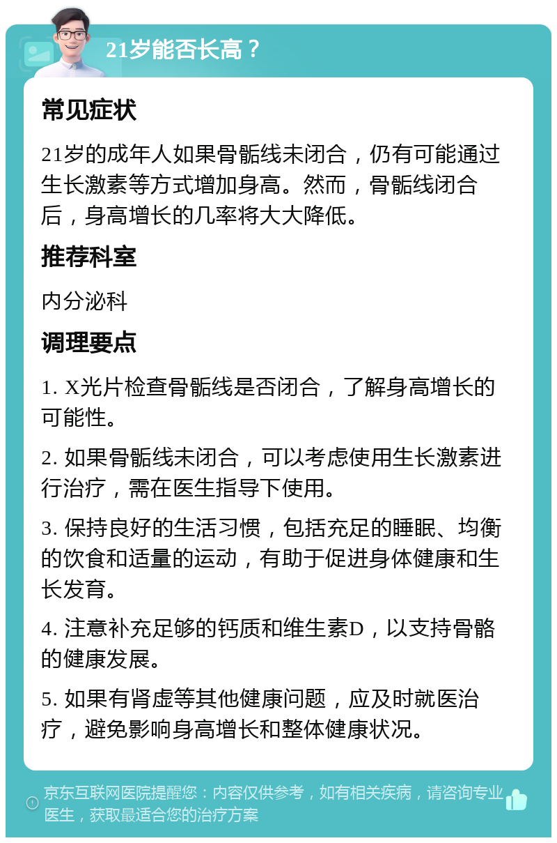 21岁能否长高？ 常见症状 21岁的成年人如果骨骺线未闭合，仍有可能通过生长激素等方式增加身高。然而，骨骺线闭合后，身高增长的几率将大大降低。 推荐科室 内分泌科 调理要点 1. X光片检查骨骺线是否闭合，了解身高增长的可能性。 2. 如果骨骺线未闭合，可以考虑使用生长激素进行治疗，需在医生指导下使用。 3. 保持良好的生活习惯，包括充足的睡眠、均衡的饮食和适量的运动，有助于促进身体健康和生长发育。 4. 注意补充足够的钙质和维生素D，以支持骨骼的健康发展。 5. 如果有肾虚等其他健康问题，应及时就医治疗，避免影响身高增长和整体健康状况。