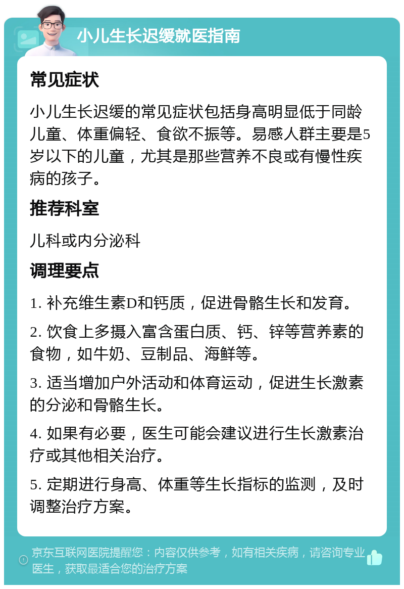 小儿生长迟缓就医指南 常见症状 小儿生长迟缓的常见症状包括身高明显低于同龄儿童、体重偏轻、食欲不振等。易感人群主要是5岁以下的儿童，尤其是那些营养不良或有慢性疾病的孩子。 推荐科室 儿科或内分泌科 调理要点 1. 补充维生素D和钙质，促进骨骼生长和发育。 2. 饮食上多摄入富含蛋白质、钙、锌等营养素的食物，如牛奶、豆制品、海鲜等。 3. 适当增加户外活动和体育运动，促进生长激素的分泌和骨骼生长。 4. 如果有必要，医生可能会建议进行生长激素治疗或其他相关治疗。 5. 定期进行身高、体重等生长指标的监测，及时调整治疗方案。