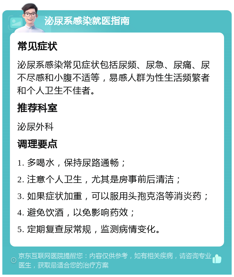 泌尿系感染就医指南 常见症状 泌尿系感染常见症状包括尿频、尿急、尿痛、尿不尽感和小腹不适等，易感人群为性生活频繁者和个人卫生不佳者。 推荐科室 泌尿外科 调理要点 1. 多喝水，保持尿路通畅； 2. 注意个人卫生，尤其是房事前后清洁； 3. 如果症状加重，可以服用头孢克洛等消炎药； 4. 避免饮酒，以免影响药效； 5. 定期复查尿常规，监测病情变化。