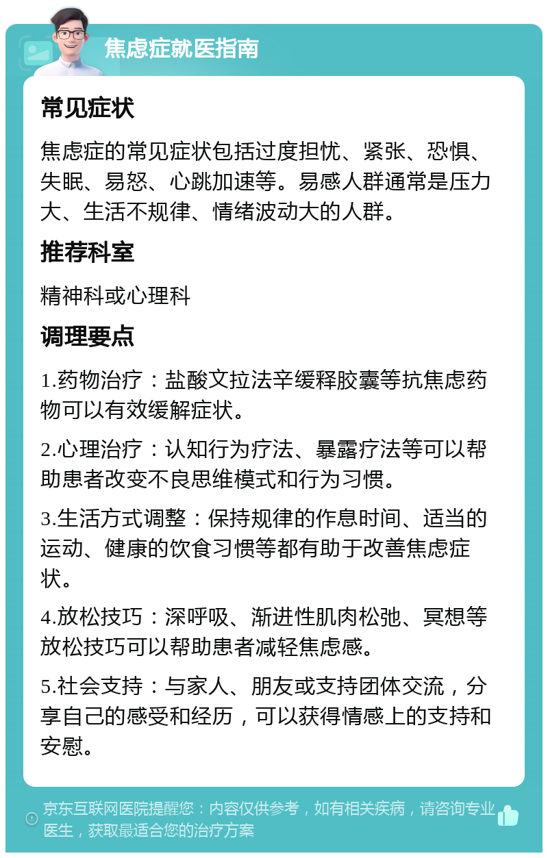 焦虑症就医指南 常见症状 焦虑症的常见症状包括过度担忧、紧张、恐惧、失眠、易怒、心跳加速等。易感人群通常是压力大、生活不规律、情绪波动大的人群。 推荐科室 精神科或心理科 调理要点 1.药物治疗：盐酸文拉法辛缓释胶囊等抗焦虑药物可以有效缓解症状。 2.心理治疗：认知行为疗法、暴露疗法等可以帮助患者改变不良思维模式和行为习惯。 3.生活方式调整：保持规律的作息时间、适当的运动、健康的饮食习惯等都有助于改善焦虑症状。 4.放松技巧：深呼吸、渐进性肌肉松弛、冥想等放松技巧可以帮助患者减轻焦虑感。 5.社会支持：与家人、朋友或支持团体交流，分享自己的感受和经历，可以获得情感上的支持和安慰。