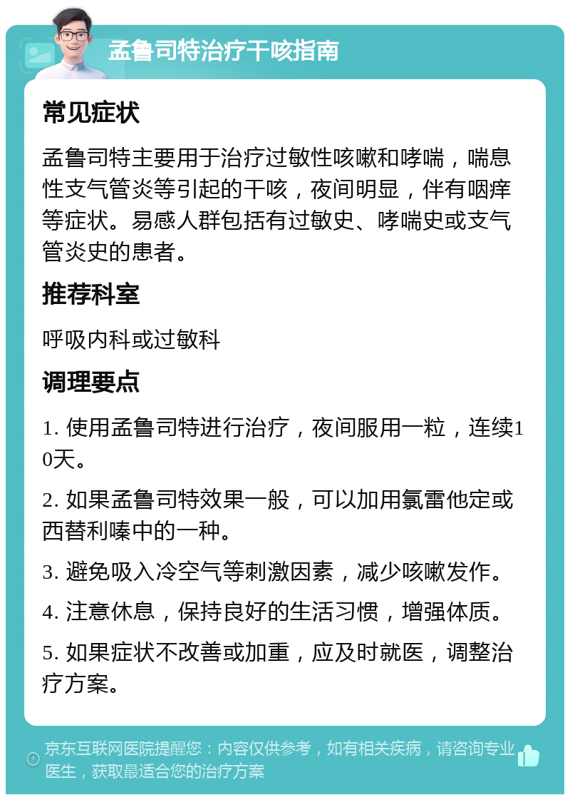 孟鲁司特治疗干咳指南 常见症状 孟鲁司特主要用于治疗过敏性咳嗽和哮喘，喘息性支气管炎等引起的干咳，夜间明显，伴有咽痒等症状。易感人群包括有过敏史、哮喘史或支气管炎史的患者。 推荐科室 呼吸内科或过敏科 调理要点 1. 使用孟鲁司特进行治疗，夜间服用一粒，连续10天。 2. 如果孟鲁司特效果一般，可以加用氯雷他定或西替利嗪中的一种。 3. 避免吸入冷空气等刺激因素，减少咳嗽发作。 4. 注意休息，保持良好的生活习惯，增强体质。 5. 如果症状不改善或加重，应及时就医，调整治疗方案。