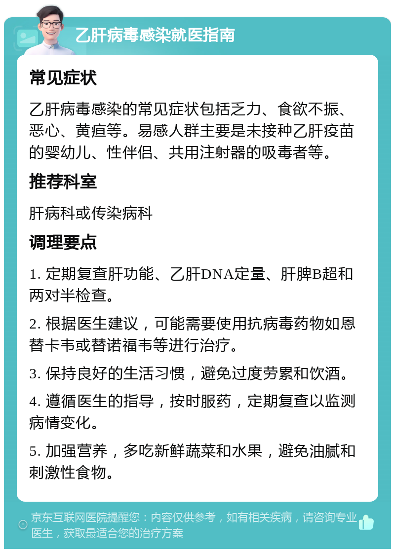 乙肝病毒感染就医指南 常见症状 乙肝病毒感染的常见症状包括乏力、食欲不振、恶心、黄疸等。易感人群主要是未接种乙肝疫苗的婴幼儿、性伴侣、共用注射器的吸毒者等。 推荐科室 肝病科或传染病科 调理要点 1. 定期复查肝功能、乙肝DNA定量、肝脾B超和两对半检查。 2. 根据医生建议，可能需要使用抗病毒药物如恩替卡韦或替诺福韦等进行治疗。 3. 保持良好的生活习惯，避免过度劳累和饮酒。 4. 遵循医生的指导，按时服药，定期复查以监测病情变化。 5. 加强营养，多吃新鲜蔬菜和水果，避免油腻和刺激性食物。