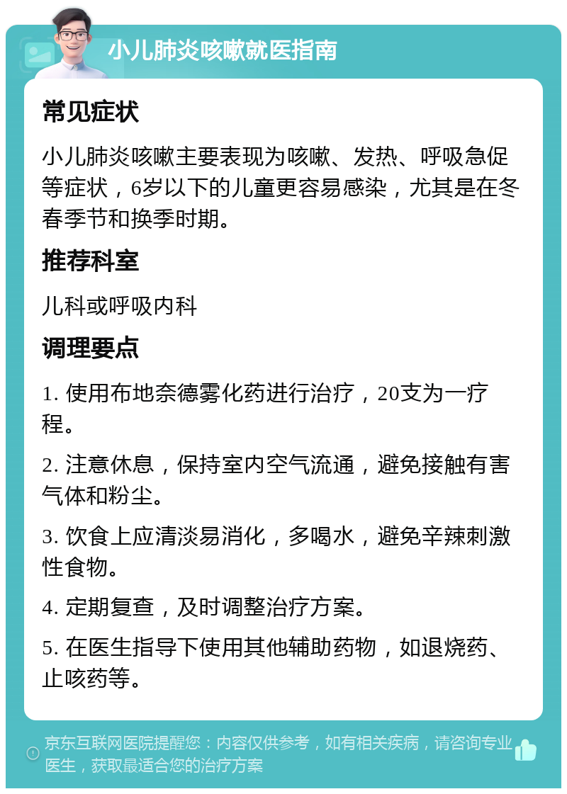 小儿肺炎咳嗽就医指南 常见症状 小儿肺炎咳嗽主要表现为咳嗽、发热、呼吸急促等症状，6岁以下的儿童更容易感染，尤其是在冬春季节和换季时期。 推荐科室 儿科或呼吸内科 调理要点 1. 使用布地奈德雾化药进行治疗，20支为一疗程。 2. 注意休息，保持室内空气流通，避免接触有害气体和粉尘。 3. 饮食上应清淡易消化，多喝水，避免辛辣刺激性食物。 4. 定期复查，及时调整治疗方案。 5. 在医生指导下使用其他辅助药物，如退烧药、止咳药等。