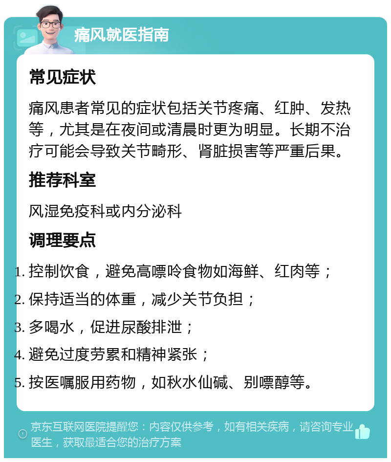 痛风就医指南 常见症状 痛风患者常见的症状包括关节疼痛、红肿、发热等，尤其是在夜间或清晨时更为明显。长期不治疗可能会导致关节畸形、肾脏损害等严重后果。 推荐科室 风湿免疫科或内分泌科 调理要点 控制饮食，避免高嘌呤食物如海鲜、红肉等； 保持适当的体重，减少关节负担； 多喝水，促进尿酸排泄； 避免过度劳累和精神紧张； 按医嘱服用药物，如秋水仙碱、别嘌醇等。