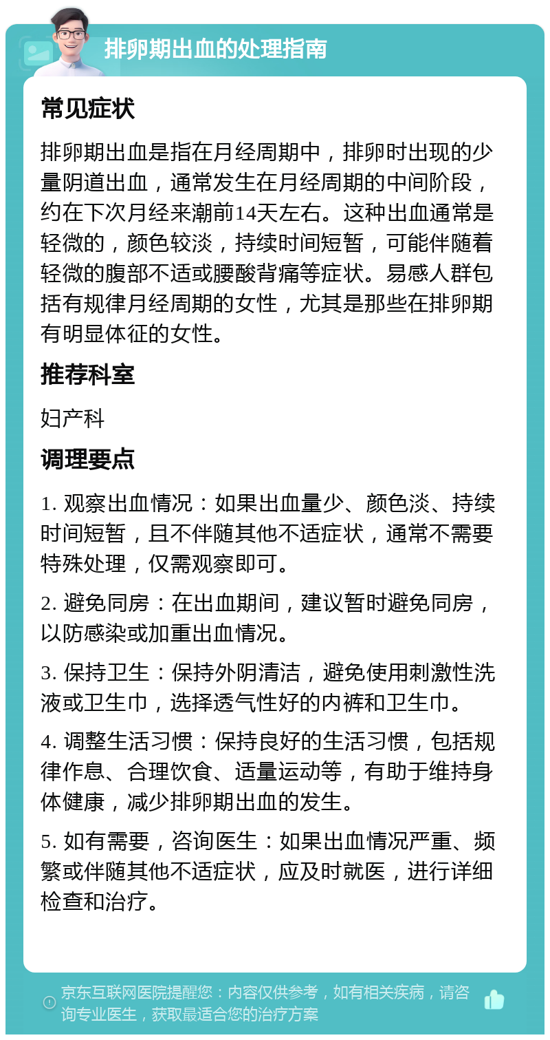 排卵期出血的处理指南 常见症状 排卵期出血是指在月经周期中，排卵时出现的少量阴道出血，通常发生在月经周期的中间阶段，约在下次月经来潮前14天左右。这种出血通常是轻微的，颜色较淡，持续时间短暂，可能伴随着轻微的腹部不适或腰酸背痛等症状。易感人群包括有规律月经周期的女性，尤其是那些在排卵期有明显体征的女性。 推荐科室 妇产科 调理要点 1. 观察出血情况：如果出血量少、颜色淡、持续时间短暂，且不伴随其他不适症状，通常不需要特殊处理，仅需观察即可。 2. 避免同房：在出血期间，建议暂时避免同房，以防感染或加重出血情况。 3. 保持卫生：保持外阴清洁，避免使用刺激性洗液或卫生巾，选择透气性好的内裤和卫生巾。 4. 调整生活习惯：保持良好的生活习惯，包括规律作息、合理饮食、适量运动等，有助于维持身体健康，减少排卵期出血的发生。 5. 如有需要，咨询医生：如果出血情况严重、频繁或伴随其他不适症状，应及时就医，进行详细检查和治疗。