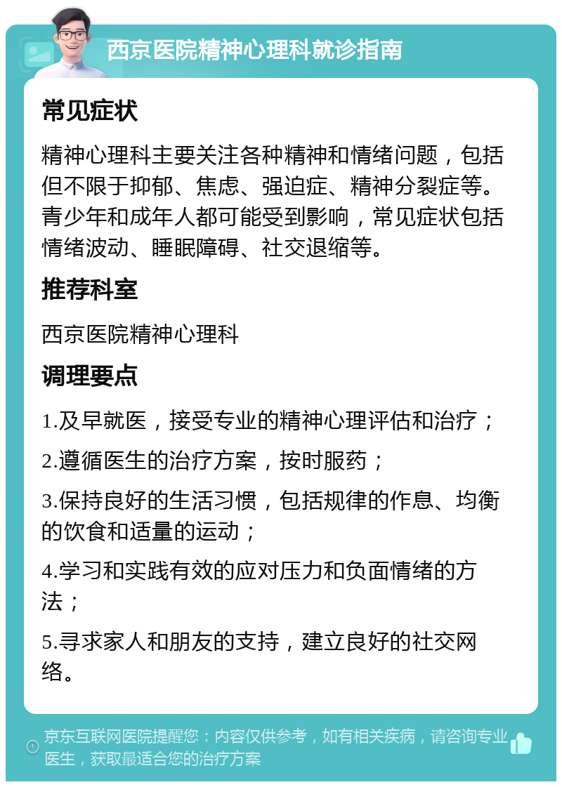 西京医院精神心理科就诊指南 常见症状 精神心理科主要关注各种精神和情绪问题，包括但不限于抑郁、焦虑、强迫症、精神分裂症等。青少年和成年人都可能受到影响，常见症状包括情绪波动、睡眠障碍、社交退缩等。 推荐科室 西京医院精神心理科 调理要点 1.及早就医，接受专业的精神心理评估和治疗； 2.遵循医生的治疗方案，按时服药； 3.保持良好的生活习惯，包括规律的作息、均衡的饮食和适量的运动； 4.学习和实践有效的应对压力和负面情绪的方法； 5.寻求家人和朋友的支持，建立良好的社交网络。