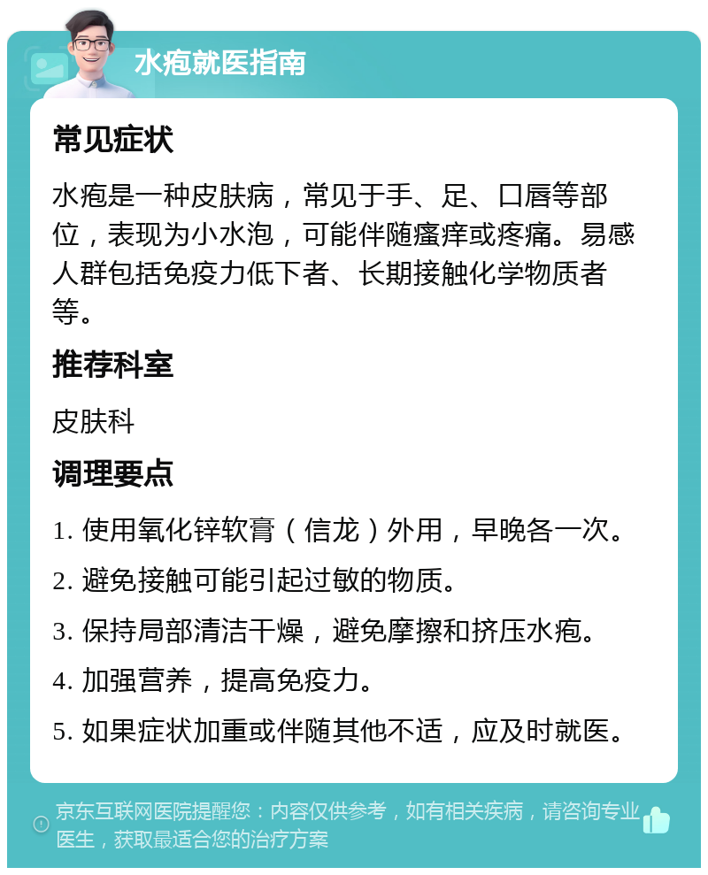 水疱就医指南 常见症状 水疱是一种皮肤病，常见于手、足、口唇等部位，表现为小水泡，可能伴随瘙痒或疼痛。易感人群包括免疫力低下者、长期接触化学物质者等。 推荐科室 皮肤科 调理要点 1. 使用氧化锌软膏（信龙）外用，早晚各一次。 2. 避免接触可能引起过敏的物质。 3. 保持局部清洁干燥，避免摩擦和挤压水疱。 4. 加强营养，提高免疫力。 5. 如果症状加重或伴随其他不适，应及时就医。