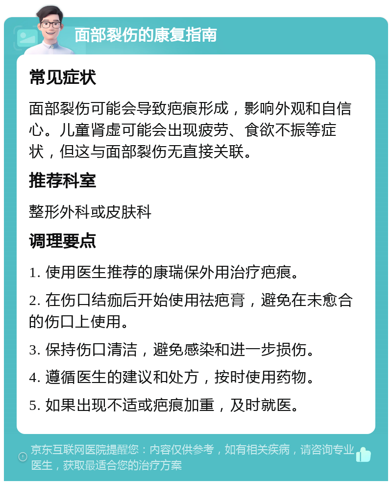 面部裂伤的康复指南 常见症状 面部裂伤可能会导致疤痕形成，影响外观和自信心。儿童肾虚可能会出现疲劳、食欲不振等症状，但这与面部裂伤无直接关联。 推荐科室 整形外科或皮肤科 调理要点 1. 使用医生推荐的康瑞保外用治疗疤痕。 2. 在伤口结痂后开始使用祛疤膏，避免在未愈合的伤口上使用。 3. 保持伤口清洁，避免感染和进一步损伤。 4. 遵循医生的建议和处方，按时使用药物。 5. 如果出现不适或疤痕加重，及时就医。