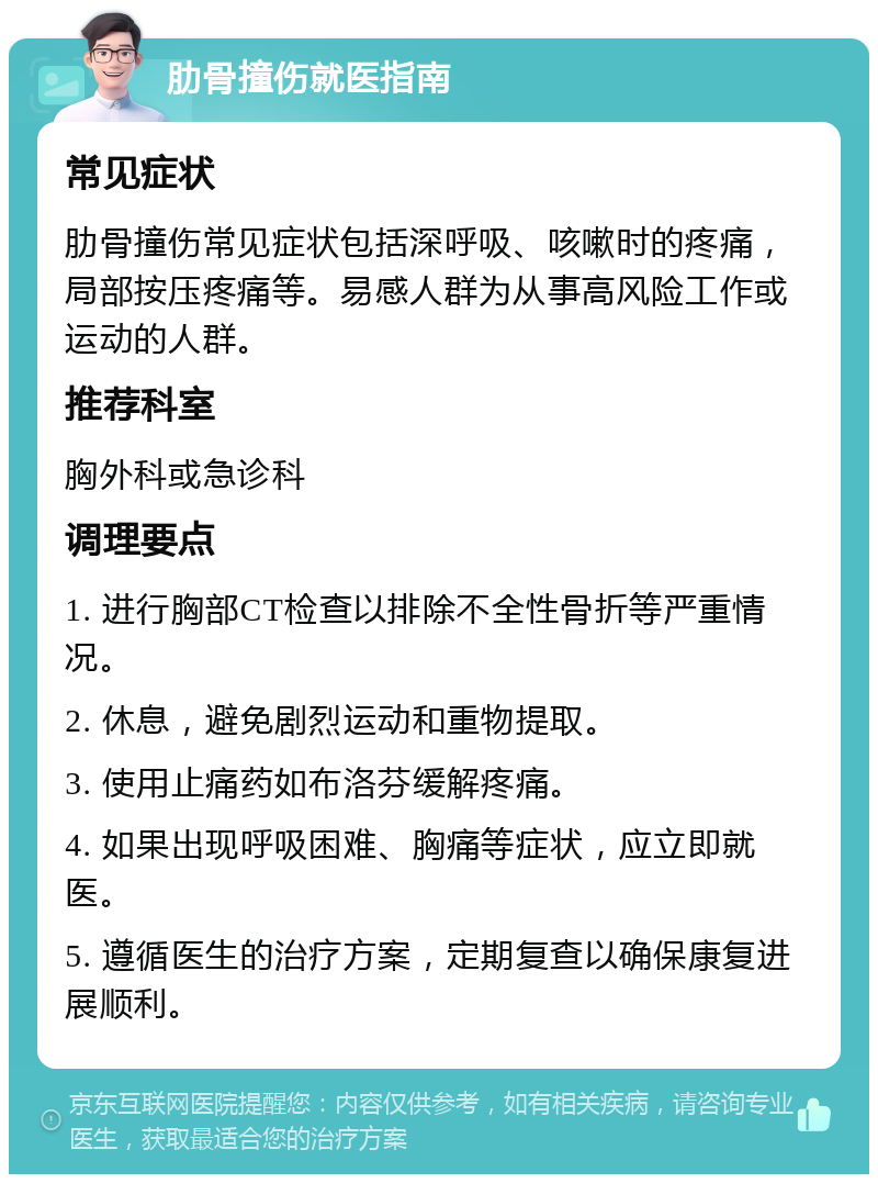 肋骨撞伤就医指南 常见症状 肋骨撞伤常见症状包括深呼吸、咳嗽时的疼痛，局部按压疼痛等。易感人群为从事高风险工作或运动的人群。 推荐科室 胸外科或急诊科 调理要点 1. 进行胸部CT检查以排除不全性骨折等严重情况。 2. 休息，避免剧烈运动和重物提取。 3. 使用止痛药如布洛芬缓解疼痛。 4. 如果出现呼吸困难、胸痛等症状，应立即就医。 5. 遵循医生的治疗方案，定期复查以确保康复进展顺利。