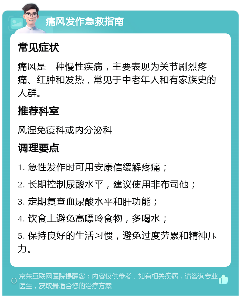 痛风发作急救指南 常见症状 痛风是一种慢性疾病，主要表现为关节剧烈疼痛、红肿和发热，常见于中老年人和有家族史的人群。 推荐科室 风湿免疫科或内分泌科 调理要点 1. 急性发作时可用安康信缓解疼痛； 2. 长期控制尿酸水平，建议使用非布司他； 3. 定期复查血尿酸水平和肝功能； 4. 饮食上避免高嘌呤食物，多喝水； 5. 保持良好的生活习惯，避免过度劳累和精神压力。