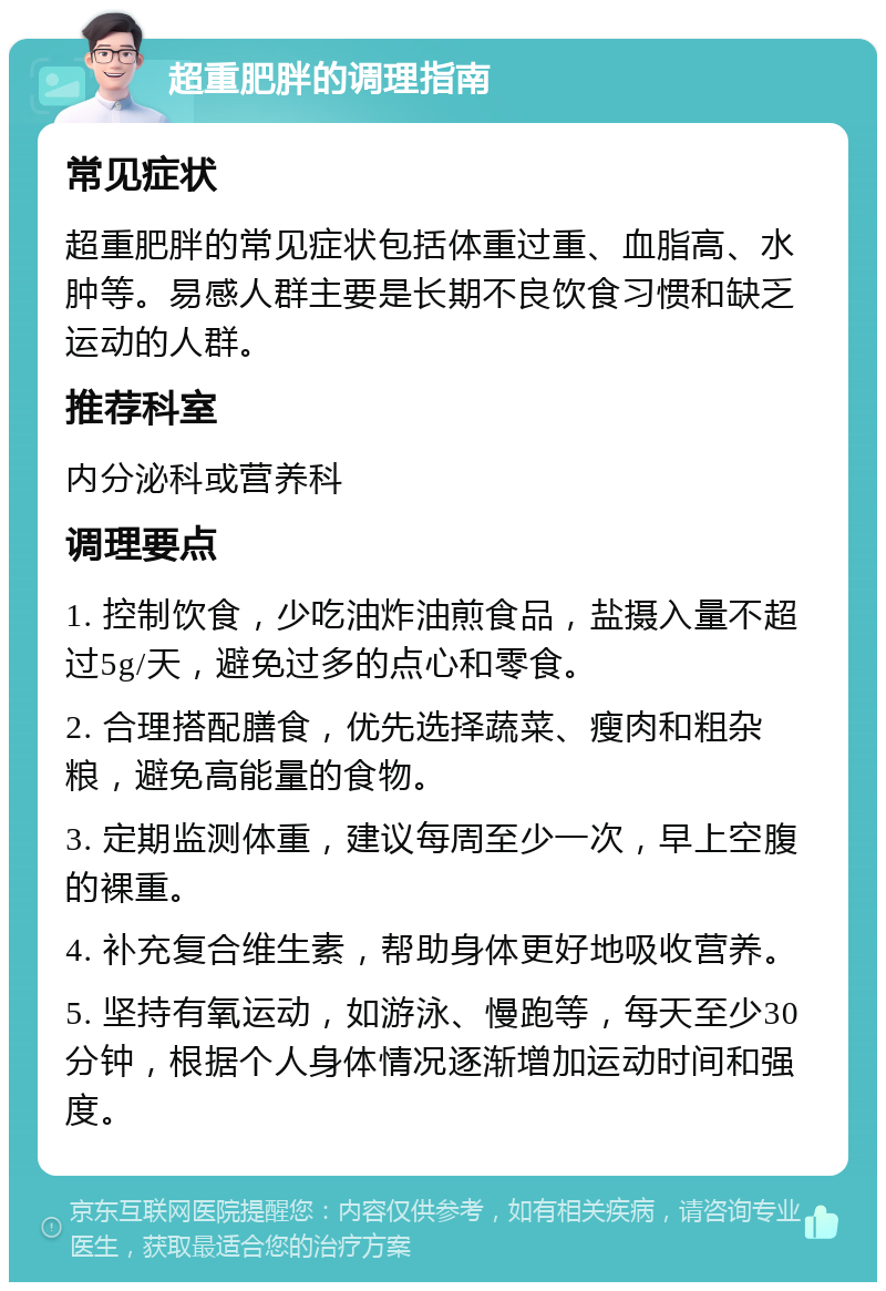 超重肥胖的调理指南 常见症状 超重肥胖的常见症状包括体重过重、血脂高、水肿等。易感人群主要是长期不良饮食习惯和缺乏运动的人群。 推荐科室 内分泌科或营养科 调理要点 1. 控制饮食，少吃油炸油煎食品，盐摄入量不超过5g/天，避免过多的点心和零食。 2. 合理搭配膳食，优先选择蔬菜、瘦肉和粗杂粮，避免高能量的食物。 3. 定期监测体重，建议每周至少一次，早上空腹的裸重。 4. 补充复合维生素，帮助身体更好地吸收营养。 5. 坚持有氧运动，如游泳、慢跑等，每天至少30分钟，根据个人身体情况逐渐增加运动时间和强度。