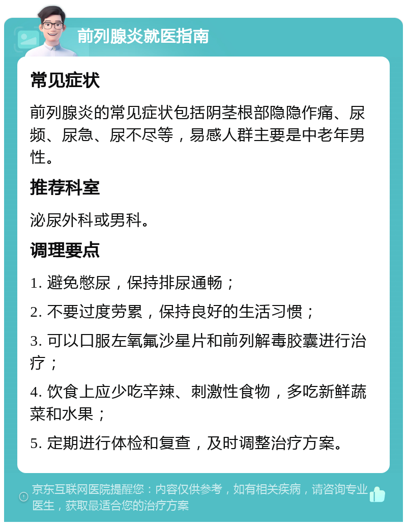 前列腺炎就医指南 常见症状 前列腺炎的常见症状包括阴茎根部隐隐作痛、尿频、尿急、尿不尽等，易感人群主要是中老年男性。 推荐科室 泌尿外科或男科。 调理要点 1. 避免憋尿，保持排尿通畅； 2. 不要过度劳累，保持良好的生活习惯； 3. 可以口服左氧氟沙星片和前列解毒胶囊进行治疗； 4. 饮食上应少吃辛辣、刺激性食物，多吃新鲜蔬菜和水果； 5. 定期进行体检和复查，及时调整治疗方案。