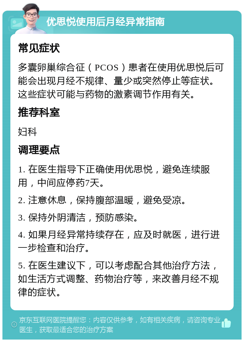 优思悦使用后月经异常指南 常见症状 多囊卵巢综合征（PCOS）患者在使用优思悦后可能会出现月经不规律、量少或突然停止等症状。这些症状可能与药物的激素调节作用有关。 推荐科室 妇科 调理要点 1. 在医生指导下正确使用优思悦，避免连续服用，中间应停药7天。 2. 注意休息，保持腹部温暖，避免受凉。 3. 保持外阴清洁，预防感染。 4. 如果月经异常持续存在，应及时就医，进行进一步检查和治疗。 5. 在医生建议下，可以考虑配合其他治疗方法，如生活方式调整、药物治疗等，来改善月经不规律的症状。