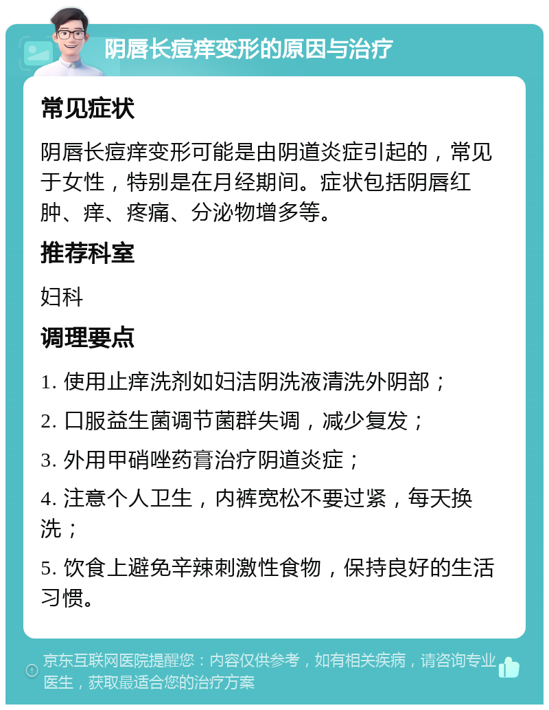 阴唇长痘痒变形的原因与治疗 常见症状 阴唇长痘痒变形可能是由阴道炎症引起的，常见于女性，特别是在月经期间。症状包括阴唇红肿、痒、疼痛、分泌物增多等。 推荐科室 妇科 调理要点 1. 使用止痒洗剂如妇洁阴洗液清洗外阴部； 2. 口服益生菌调节菌群失调，减少复发； 3. 外用甲硝唑药膏治疗阴道炎症； 4. 注意个人卫生，内裤宽松不要过紧，每天换洗； 5. 饮食上避免辛辣刺激性食物，保持良好的生活习惯。