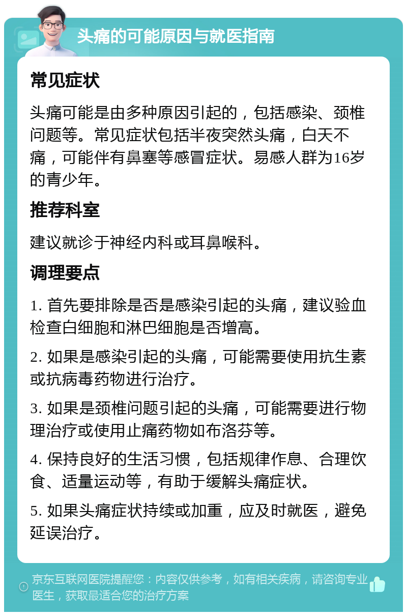 头痛的可能原因与就医指南 常见症状 头痛可能是由多种原因引起的，包括感染、颈椎问题等。常见症状包括半夜突然头痛，白天不痛，可能伴有鼻塞等感冒症状。易感人群为16岁的青少年。 推荐科室 建议就诊于神经内科或耳鼻喉科。 调理要点 1. 首先要排除是否是感染引起的头痛，建议验血检查白细胞和淋巴细胞是否增高。 2. 如果是感染引起的头痛，可能需要使用抗生素或抗病毒药物进行治疗。 3. 如果是颈椎问题引起的头痛，可能需要进行物理治疗或使用止痛药物如布洛芬等。 4. 保持良好的生活习惯，包括规律作息、合理饮食、适量运动等，有助于缓解头痛症状。 5. 如果头痛症状持续或加重，应及时就医，避免延误治疗。