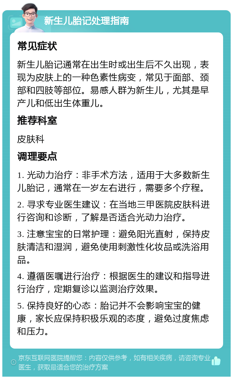 新生儿胎记处理指南 常见症状 新生儿胎记通常在出生时或出生后不久出现，表现为皮肤上的一种色素性病变，常见于面部、颈部和四肢等部位。易感人群为新生儿，尤其是早产儿和低出生体重儿。 推荐科室 皮肤科 调理要点 1. 光动力治疗：非手术方法，适用于大多数新生儿胎记，通常在一岁左右进行，需要多个疗程。 2. 寻求专业医生建议：在当地三甲医院皮肤科进行咨询和诊断，了解是否适合光动力治疗。 3. 注意宝宝的日常护理：避免阳光直射，保持皮肤清洁和湿润，避免使用刺激性化妆品或洗浴用品。 4. 遵循医嘱进行治疗：根据医生的建议和指导进行治疗，定期复诊以监测治疗效果。 5. 保持良好的心态：胎记并不会影响宝宝的健康，家长应保持积极乐观的态度，避免过度焦虑和压力。