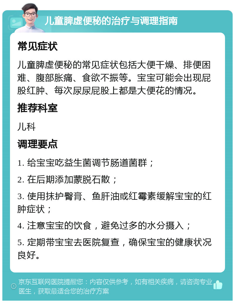 儿童脾虚便秘的治疗与调理指南 常见症状 儿童脾虚便秘的常见症状包括大便干燥、排便困难、腹部胀痛、食欲不振等。宝宝可能会出现屁股红肿、每次尿尿屁股上都是大便花的情况。 推荐科室 儿科 调理要点 1. 给宝宝吃益生菌调节肠道菌群； 2. 在后期添加蒙脱石散； 3. 使用抹护臀膏、鱼肝油或红霉素缓解宝宝的红肿症状； 4. 注意宝宝的饮食，避免过多的水分摄入； 5. 定期带宝宝去医院复查，确保宝宝的健康状况良好。