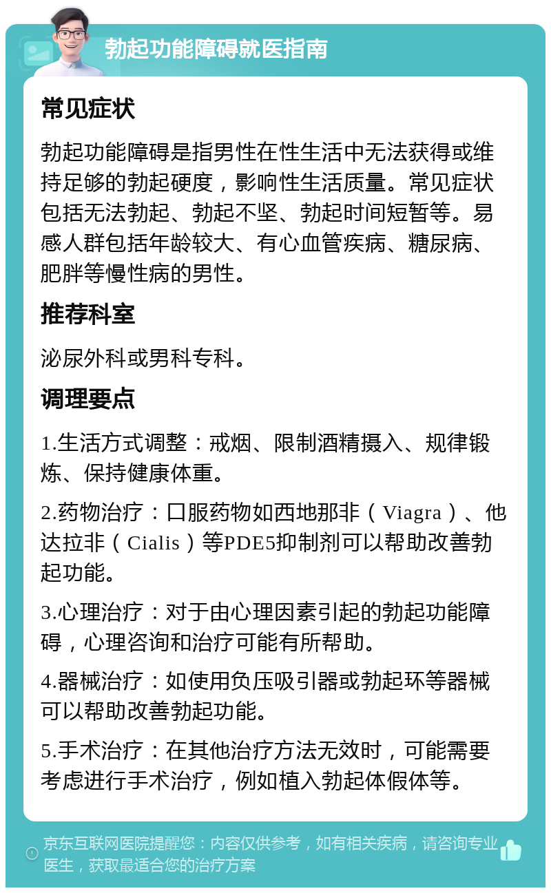 勃起功能障碍就医指南 常见症状 勃起功能障碍是指男性在性生活中无法获得或维持足够的勃起硬度，影响性生活质量。常见症状包括无法勃起、勃起不坚、勃起时间短暂等。易感人群包括年龄较大、有心血管疾病、糖尿病、肥胖等慢性病的男性。 推荐科室 泌尿外科或男科专科。 调理要点 1.生活方式调整：戒烟、限制酒精摄入、规律锻炼、保持健康体重。 2.药物治疗：口服药物如西地那非（Viagra）、他达拉非（Cialis）等PDE5抑制剂可以帮助改善勃起功能。 3.心理治疗：对于由心理因素引起的勃起功能障碍，心理咨询和治疗可能有所帮助。 4.器械治疗：如使用负压吸引器或勃起环等器械可以帮助改善勃起功能。 5.手术治疗：在其他治疗方法无效时，可能需要考虑进行手术治疗，例如植入勃起体假体等。