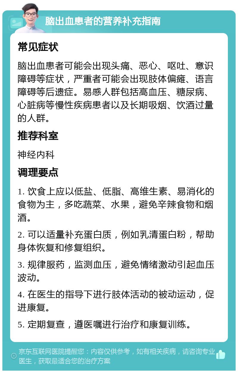 脑出血患者的营养补充指南 常见症状 脑出血患者可能会出现头痛、恶心、呕吐、意识障碍等症状，严重者可能会出现肢体偏瘫、语言障碍等后遗症。易感人群包括高血压、糖尿病、心脏病等慢性疾病患者以及长期吸烟、饮酒过量的人群。 推荐科室 神经内科 调理要点 1. 饮食上应以低盐、低脂、高维生素、易消化的食物为主，多吃蔬菜、水果，避免辛辣食物和烟酒。 2. 可以适量补充蛋白质，例如乳清蛋白粉，帮助身体恢复和修复组织。 3. 规律服药，监测血压，避免情绪激动引起血压波动。 4. 在医生的指导下进行肢体活动的被动运动，促进康复。 5. 定期复查，遵医嘱进行治疗和康复训练。