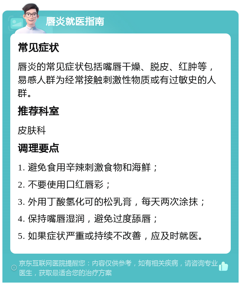 唇炎就医指南 常见症状 唇炎的常见症状包括嘴唇干燥、脱皮、红肿等，易感人群为经常接触刺激性物质或有过敏史的人群。 推荐科室 皮肤科 调理要点 1. 避免食用辛辣刺激食物和海鲜； 2. 不要使用口红唇彩； 3. 外用丁酸氢化可的松乳膏，每天两次涂抹； 4. 保持嘴唇湿润，避免过度舔唇； 5. 如果症状严重或持续不改善，应及时就医。