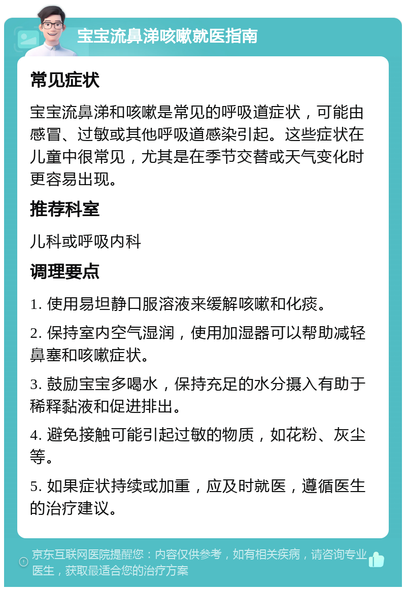 宝宝流鼻涕咳嗽就医指南 常见症状 宝宝流鼻涕和咳嗽是常见的呼吸道症状，可能由感冒、过敏或其他呼吸道感染引起。这些症状在儿童中很常见，尤其是在季节交替或天气变化时更容易出现。 推荐科室 儿科或呼吸内科 调理要点 1. 使用易坦静口服溶液来缓解咳嗽和化痰。 2. 保持室内空气湿润，使用加湿器可以帮助减轻鼻塞和咳嗽症状。 3. 鼓励宝宝多喝水，保持充足的水分摄入有助于稀释黏液和促进排出。 4. 避免接触可能引起过敏的物质，如花粉、灰尘等。 5. 如果症状持续或加重，应及时就医，遵循医生的治疗建议。