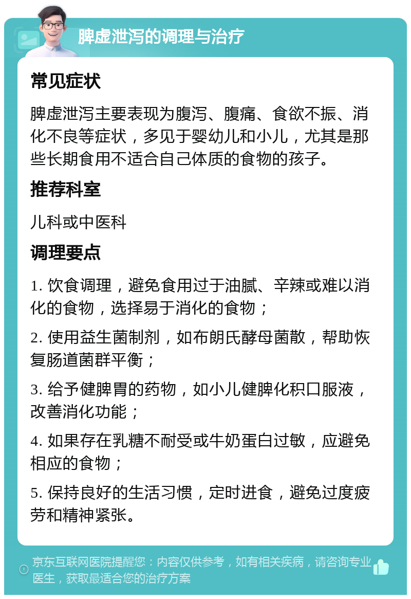 脾虚泄泻的调理与治疗 常见症状 脾虚泄泻主要表现为腹泻、腹痛、食欲不振、消化不良等症状，多见于婴幼儿和小儿，尤其是那些长期食用不适合自己体质的食物的孩子。 推荐科室 儿科或中医科 调理要点 1. 饮食调理，避免食用过于油腻、辛辣或难以消化的食物，选择易于消化的食物； 2. 使用益生菌制剂，如布朗氏酵母菌散，帮助恢复肠道菌群平衡； 3. 给予健脾胃的药物，如小儿健脾化积口服液，改善消化功能； 4. 如果存在乳糖不耐受或牛奶蛋白过敏，应避免相应的食物； 5. 保持良好的生活习惯，定时进食，避免过度疲劳和精神紧张。