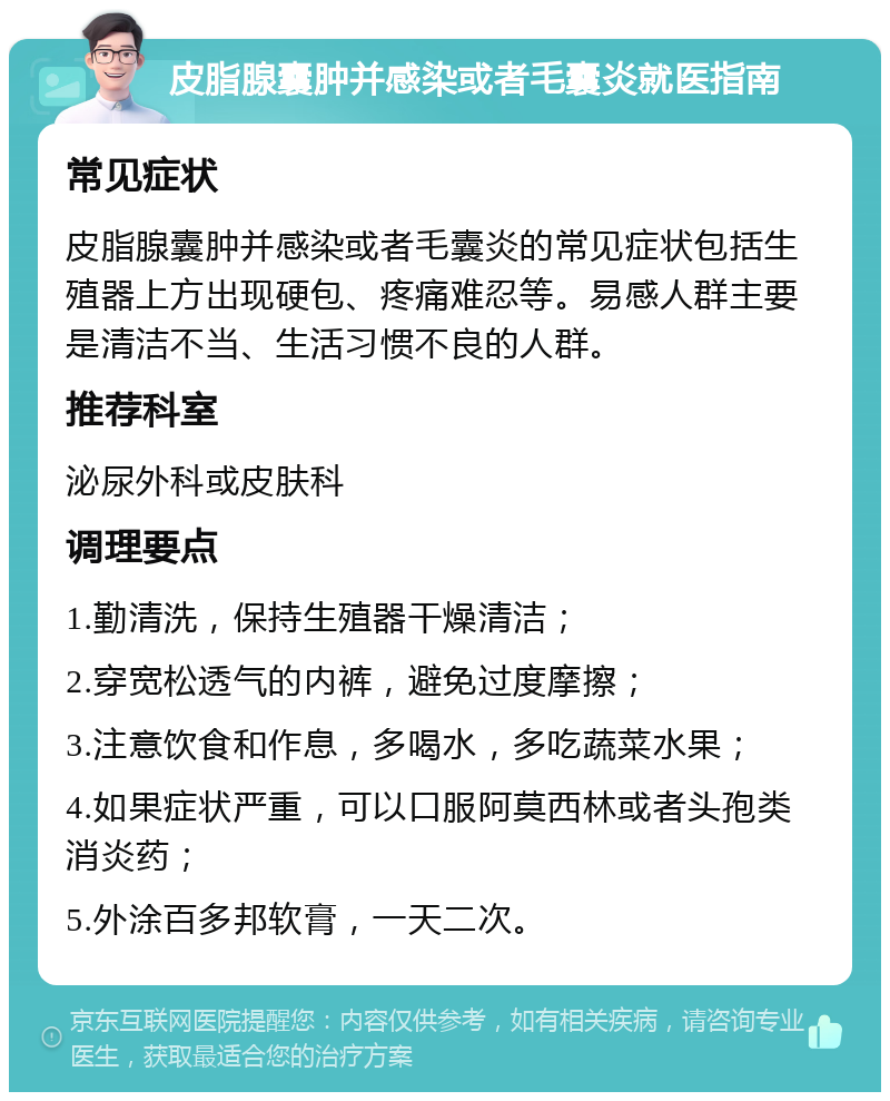 皮脂腺囊肿并感染或者毛囊炎就医指南 常见症状 皮脂腺囊肿并感染或者毛囊炎的常见症状包括生殖器上方出现硬包、疼痛难忍等。易感人群主要是清洁不当、生活习惯不良的人群。 推荐科室 泌尿外科或皮肤科 调理要点 1.勤清洗，保持生殖器干燥清洁； 2.穿宽松透气的内裤，避免过度摩擦； 3.注意饮食和作息，多喝水，多吃蔬菜水果； 4.如果症状严重，可以口服阿莫西林或者头孢类消炎药； 5.外涂百多邦软膏，一天二次。