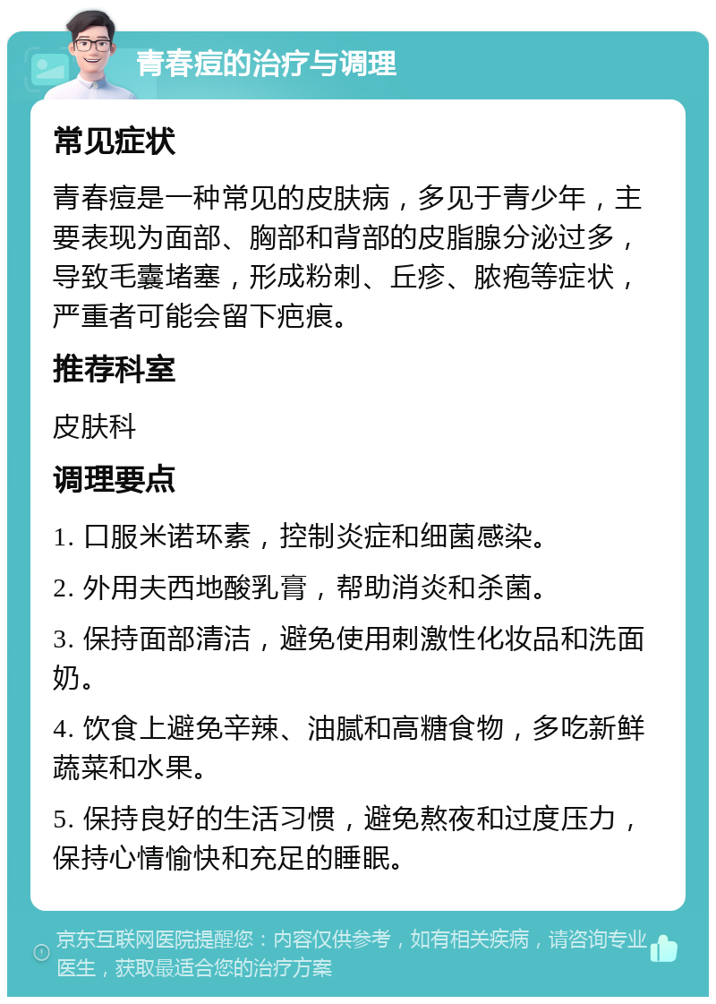 青春痘的治疗与调理 常见症状 青春痘是一种常见的皮肤病，多见于青少年，主要表现为面部、胸部和背部的皮脂腺分泌过多，导致毛囊堵塞，形成粉刺、丘疹、脓疱等症状，严重者可能会留下疤痕。 推荐科室 皮肤科 调理要点 1. 口服米诺环素，控制炎症和细菌感染。 2. 外用夫西地酸乳膏，帮助消炎和杀菌。 3. 保持面部清洁，避免使用刺激性化妆品和洗面奶。 4. 饮食上避免辛辣、油腻和高糖食物，多吃新鲜蔬菜和水果。 5. 保持良好的生活习惯，避免熬夜和过度压力，保持心情愉快和充足的睡眠。