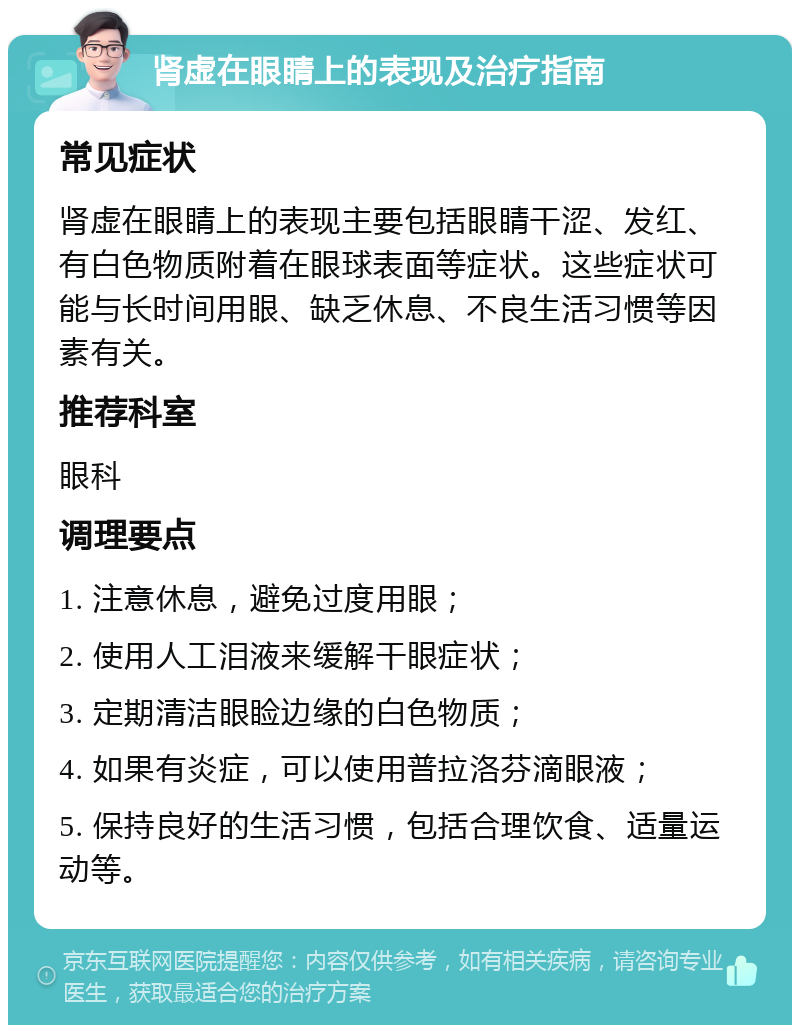 肾虚在眼睛上的表现及治疗指南 常见症状 肾虚在眼睛上的表现主要包括眼睛干涩、发红、有白色物质附着在眼球表面等症状。这些症状可能与长时间用眼、缺乏休息、不良生活习惯等因素有关。 推荐科室 眼科 调理要点 1. 注意休息，避免过度用眼； 2. 使用人工泪液来缓解干眼症状； 3. 定期清洁眼睑边缘的白色物质； 4. 如果有炎症，可以使用普拉洛芬滴眼液； 5. 保持良好的生活习惯，包括合理饮食、适量运动等。